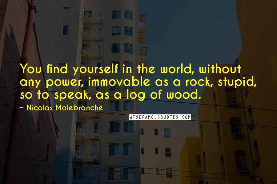 Nicolas Malebranche Quotes: You find yourself in the world, without any power, immovable as a rock, stupid, so to speak, as a log of wood.