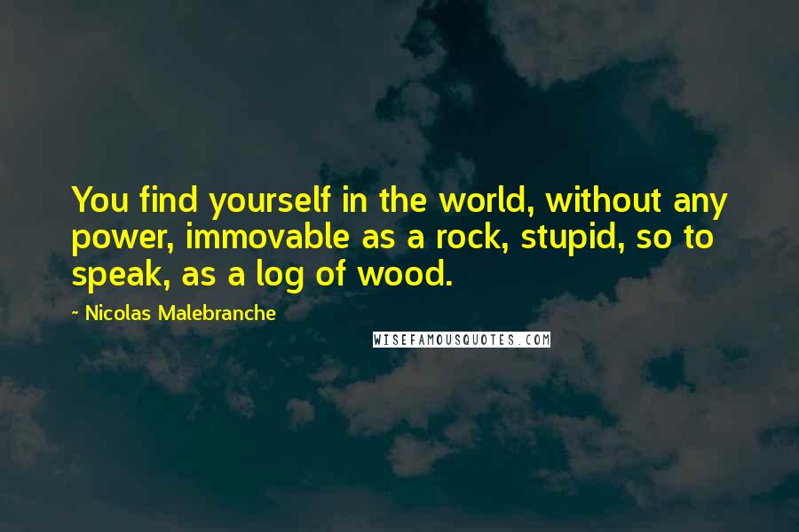 Nicolas Malebranche Quotes: You find yourself in the world, without any power, immovable as a rock, stupid, so to speak, as a log of wood.