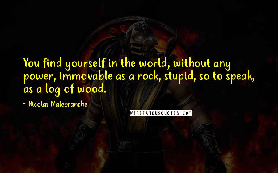 Nicolas Malebranche Quotes: You find yourself in the world, without any power, immovable as a rock, stupid, so to speak, as a log of wood.