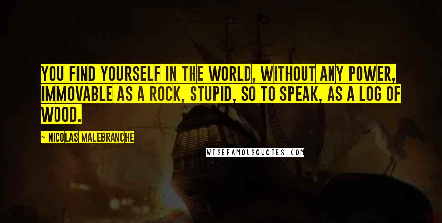 Nicolas Malebranche Quotes: You find yourself in the world, without any power, immovable as a rock, stupid, so to speak, as a log of wood.