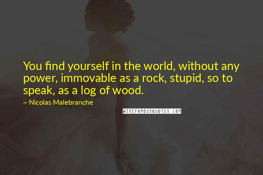 Nicolas Malebranche Quotes: You find yourself in the world, without any power, immovable as a rock, stupid, so to speak, as a log of wood.