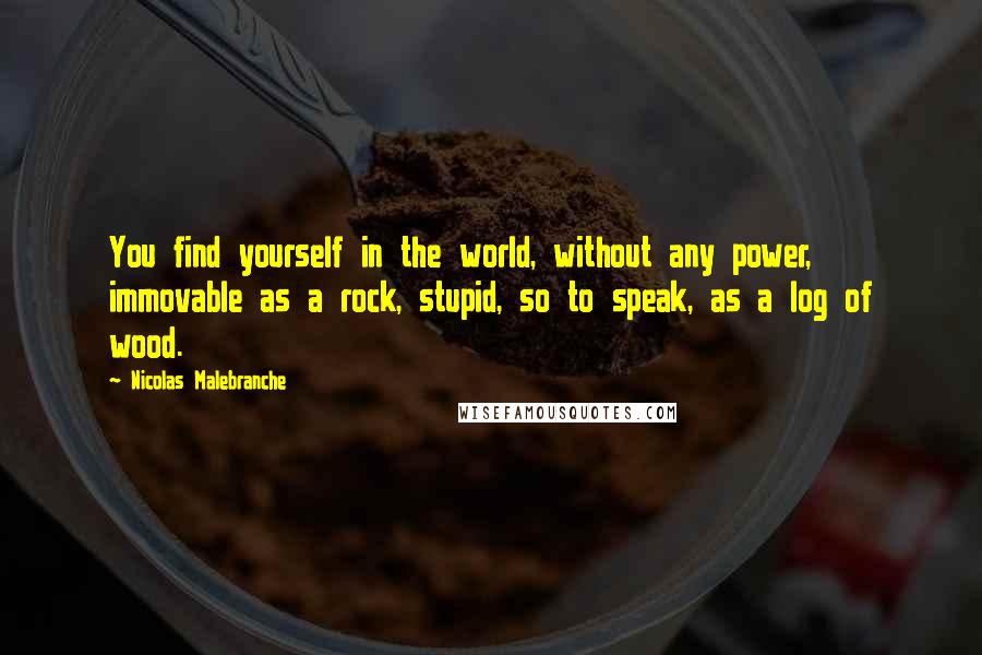 Nicolas Malebranche Quotes: You find yourself in the world, without any power, immovable as a rock, stupid, so to speak, as a log of wood.