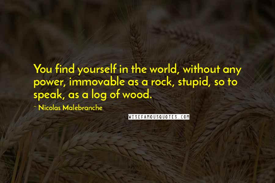 Nicolas Malebranche Quotes: You find yourself in the world, without any power, immovable as a rock, stupid, so to speak, as a log of wood.