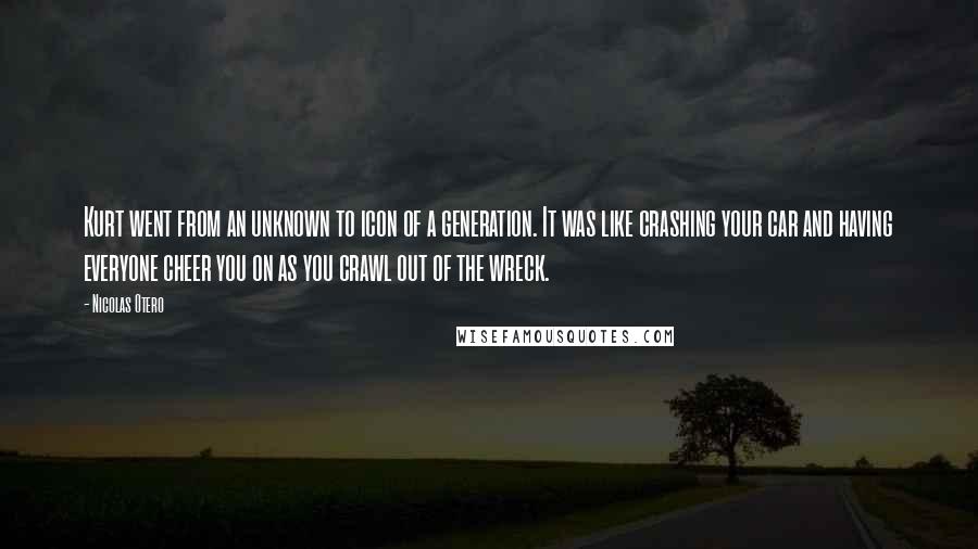 Nicolas Otero Quotes: Kurt went from an unknown to icon of a generation. It was like crashing your car and having everyone cheer you on as you crawl out of the wreck.