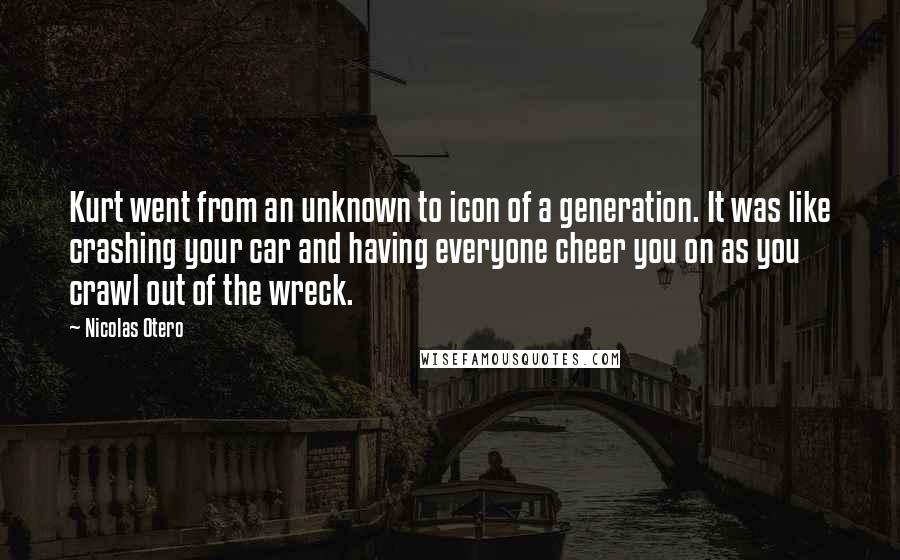 Nicolas Otero Quotes: Kurt went from an unknown to icon of a generation. It was like crashing your car and having everyone cheer you on as you crawl out of the wreck.