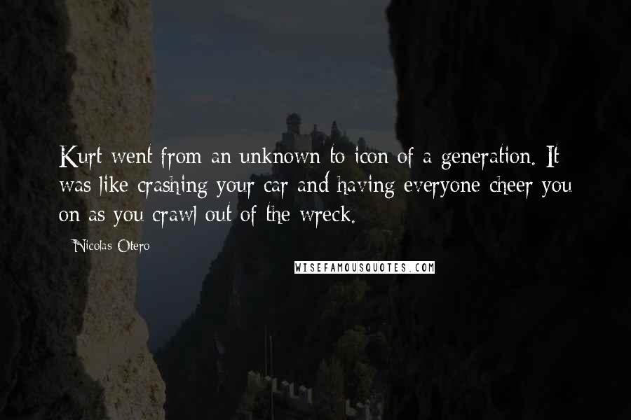 Nicolas Otero Quotes: Kurt went from an unknown to icon of a generation. It was like crashing your car and having everyone cheer you on as you crawl out of the wreck.