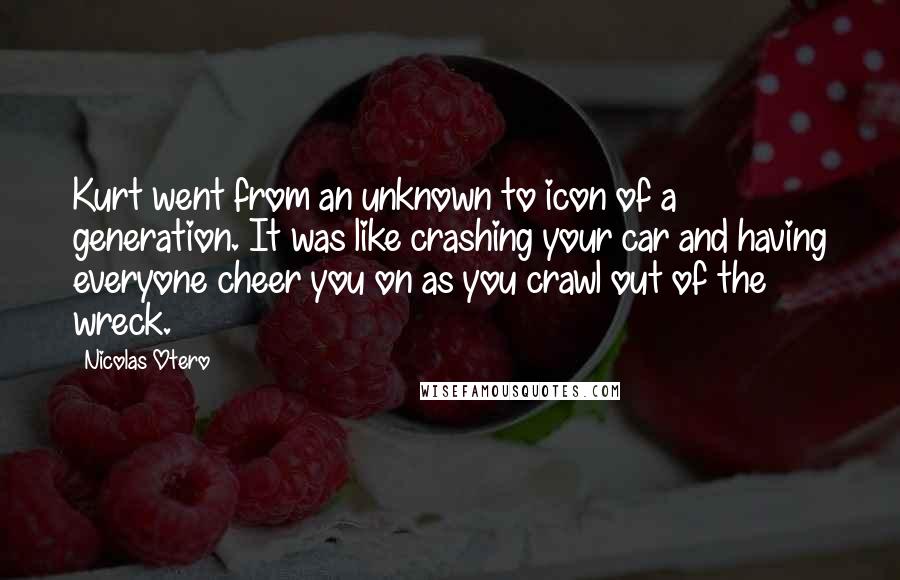 Nicolas Otero Quotes: Kurt went from an unknown to icon of a generation. It was like crashing your car and having everyone cheer you on as you crawl out of the wreck.