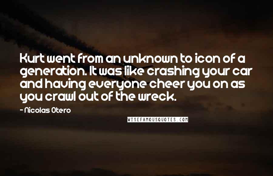 Nicolas Otero Quotes: Kurt went from an unknown to icon of a generation. It was like crashing your car and having everyone cheer you on as you crawl out of the wreck.