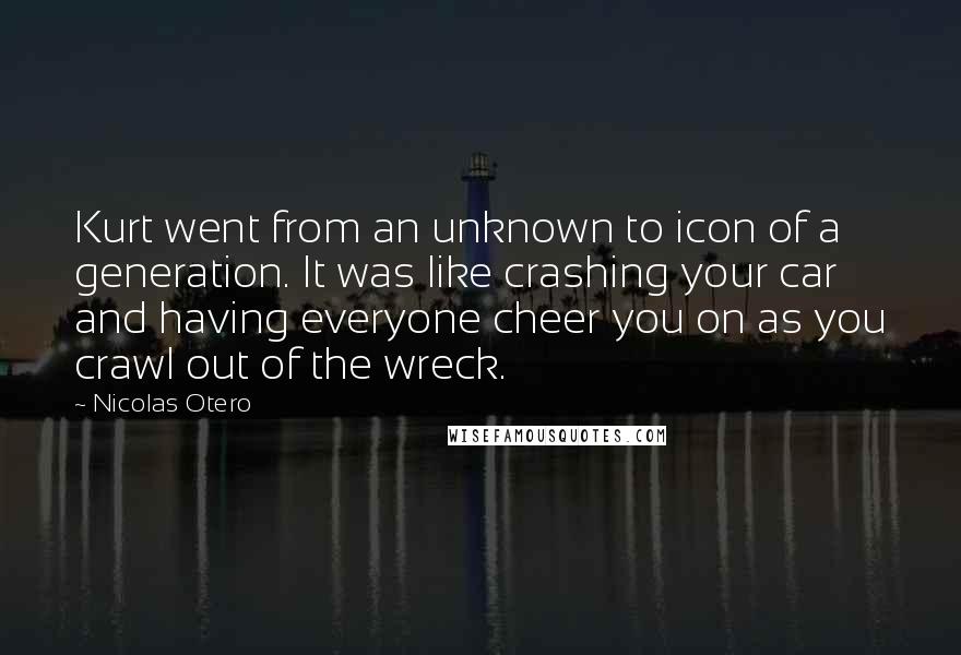 Nicolas Otero Quotes: Kurt went from an unknown to icon of a generation. It was like crashing your car and having everyone cheer you on as you crawl out of the wreck.