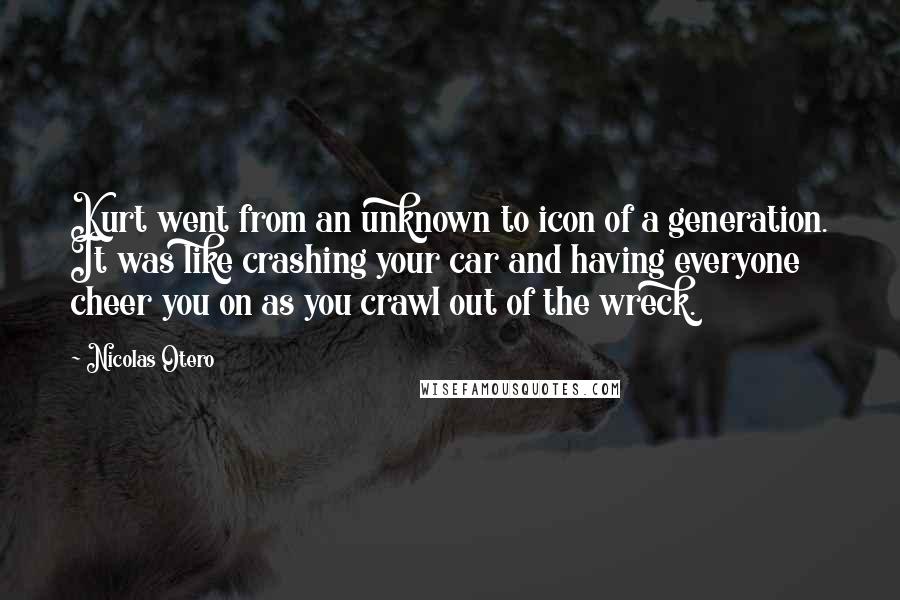 Nicolas Otero Quotes: Kurt went from an unknown to icon of a generation. It was like crashing your car and having everyone cheer you on as you crawl out of the wreck.