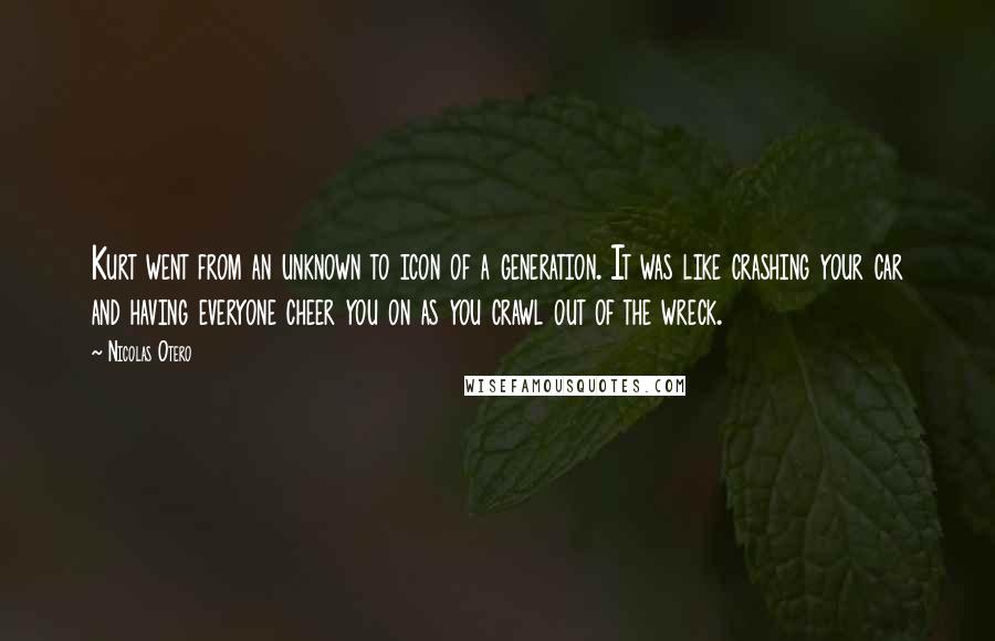 Nicolas Otero Quotes: Kurt went from an unknown to icon of a generation. It was like crashing your car and having everyone cheer you on as you crawl out of the wreck.