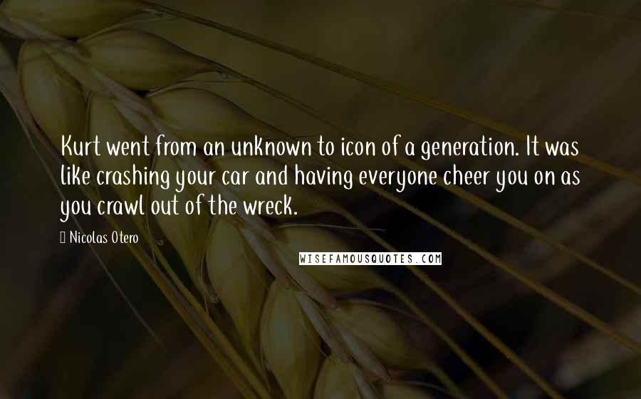 Nicolas Otero Quotes: Kurt went from an unknown to icon of a generation. It was like crashing your car and having everyone cheer you on as you crawl out of the wreck.