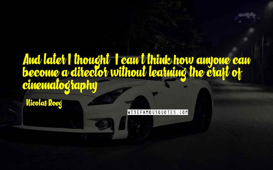 Nicolas Roeg Quotes: And later I thought, I can't think how anyone can become a director without learning the craft of cinematography.