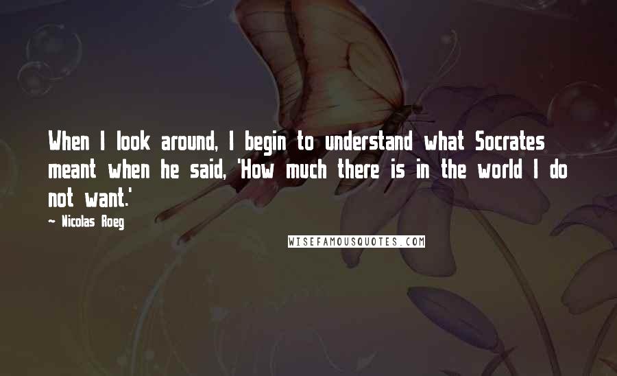 Nicolas Roeg Quotes: When I look around, I begin to understand what Socrates meant when he said, 'How much there is in the world I do not want.'