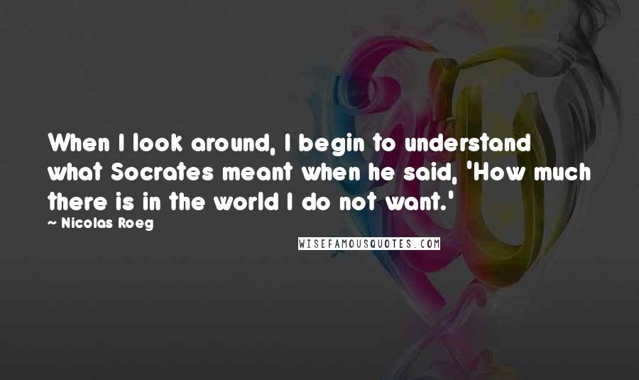 Nicolas Roeg Quotes: When I look around, I begin to understand what Socrates meant when he said, 'How much there is in the world I do not want.'