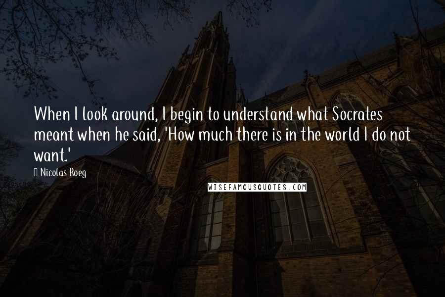 Nicolas Roeg Quotes: When I look around, I begin to understand what Socrates meant when he said, 'How much there is in the world I do not want.'