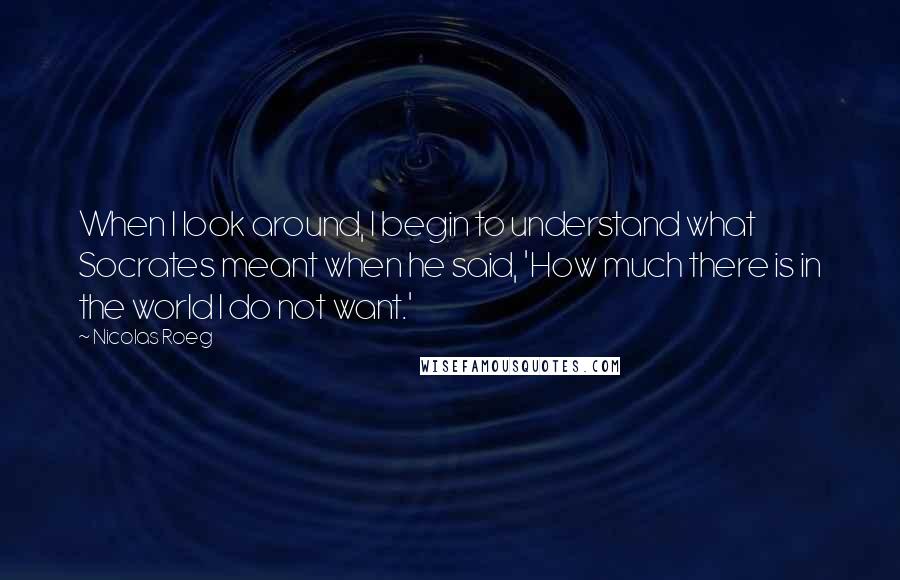 Nicolas Roeg Quotes: When I look around, I begin to understand what Socrates meant when he said, 'How much there is in the world I do not want.'