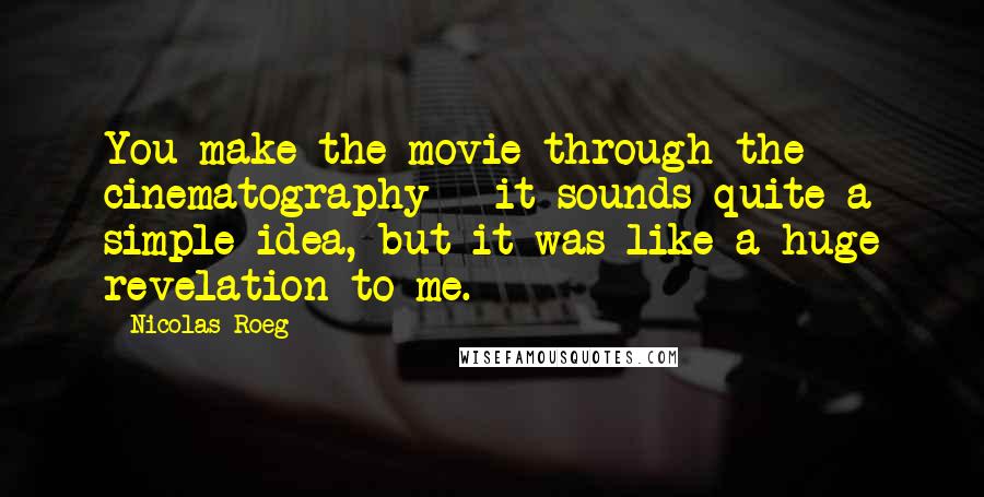 Nicolas Roeg Quotes: You make the movie through the cinematography - it sounds quite a simple idea, but it was like a huge revelation to me.