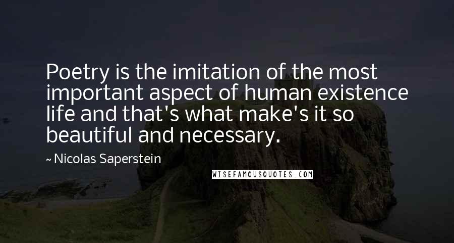 Nicolas Saperstein Quotes: Poetry is the imitation of the most important aspect of human existence life and that's what make's it so beautiful and necessary.
