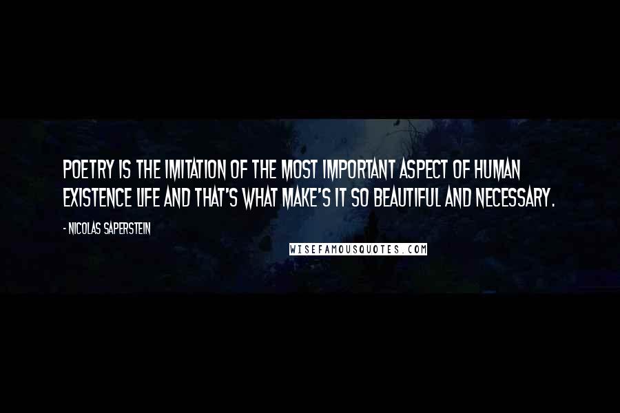 Nicolas Saperstein Quotes: Poetry is the imitation of the most important aspect of human existence life and that's what make's it so beautiful and necessary.