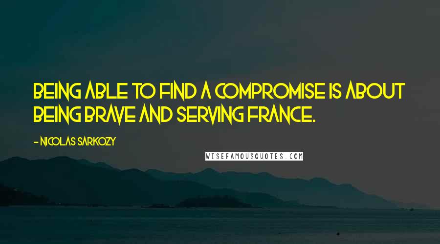 Nicolas Sarkozy Quotes: Being able to find a compromise is about being brave and serving France.