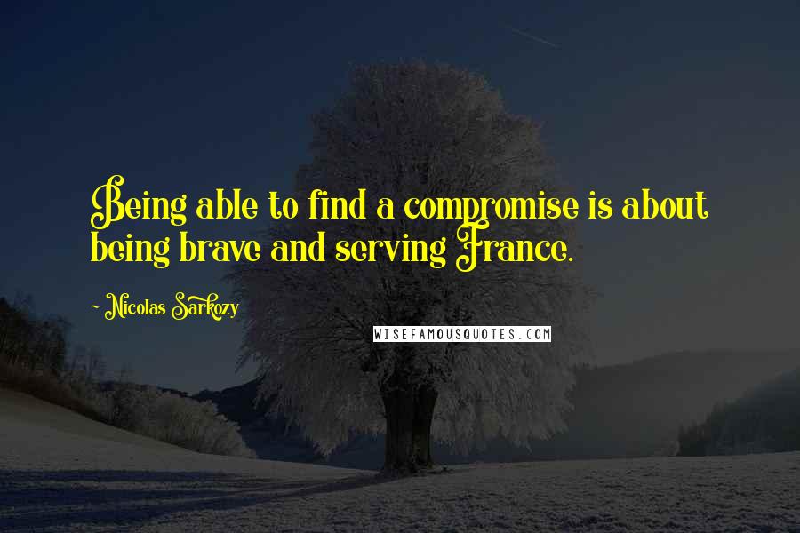 Nicolas Sarkozy Quotes: Being able to find a compromise is about being brave and serving France.