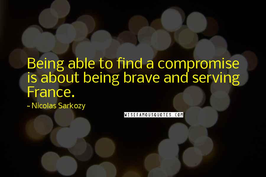 Nicolas Sarkozy Quotes: Being able to find a compromise is about being brave and serving France.