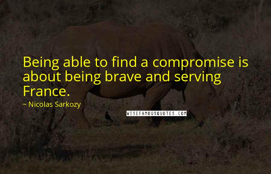 Nicolas Sarkozy Quotes: Being able to find a compromise is about being brave and serving France.