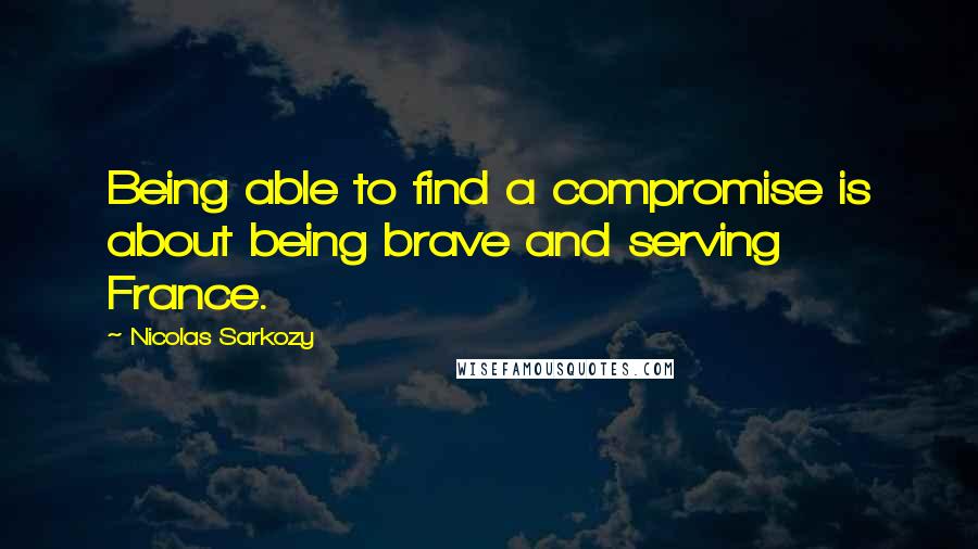 Nicolas Sarkozy Quotes: Being able to find a compromise is about being brave and serving France.