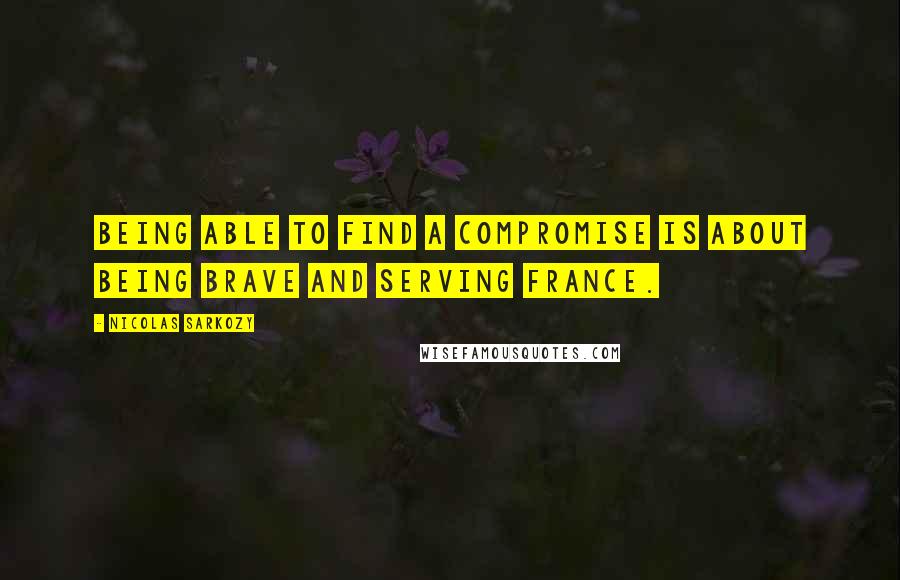 Nicolas Sarkozy Quotes: Being able to find a compromise is about being brave and serving France.