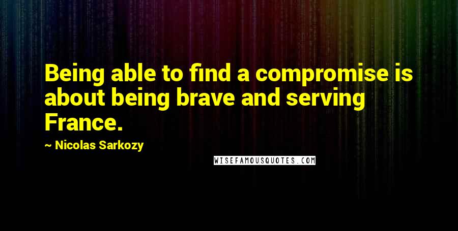 Nicolas Sarkozy Quotes: Being able to find a compromise is about being brave and serving France.