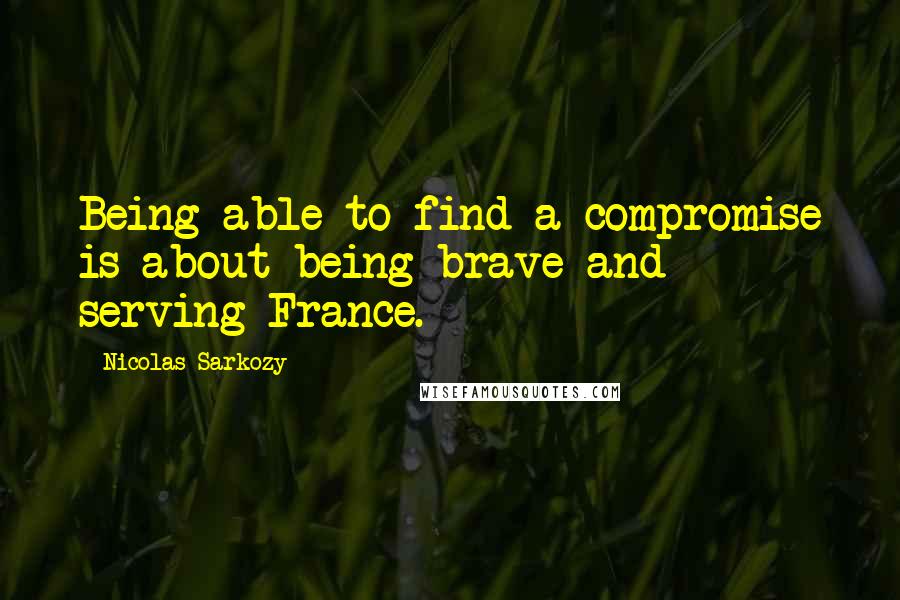 Nicolas Sarkozy Quotes: Being able to find a compromise is about being brave and serving France.