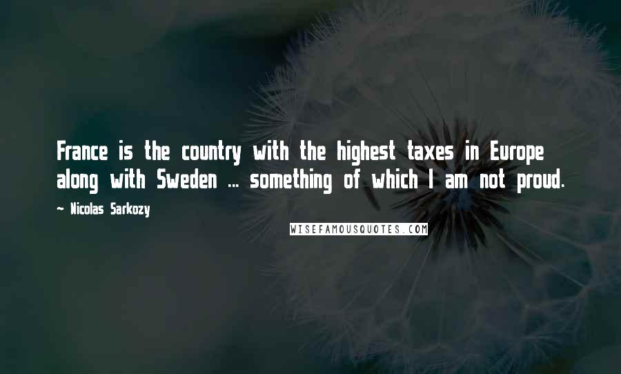 Nicolas Sarkozy Quotes: France is the country with the highest taxes in Europe along with Sweden ... something of which I am not proud.