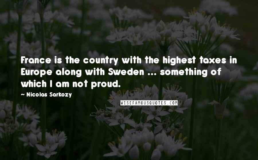 Nicolas Sarkozy Quotes: France is the country with the highest taxes in Europe along with Sweden ... something of which I am not proud.