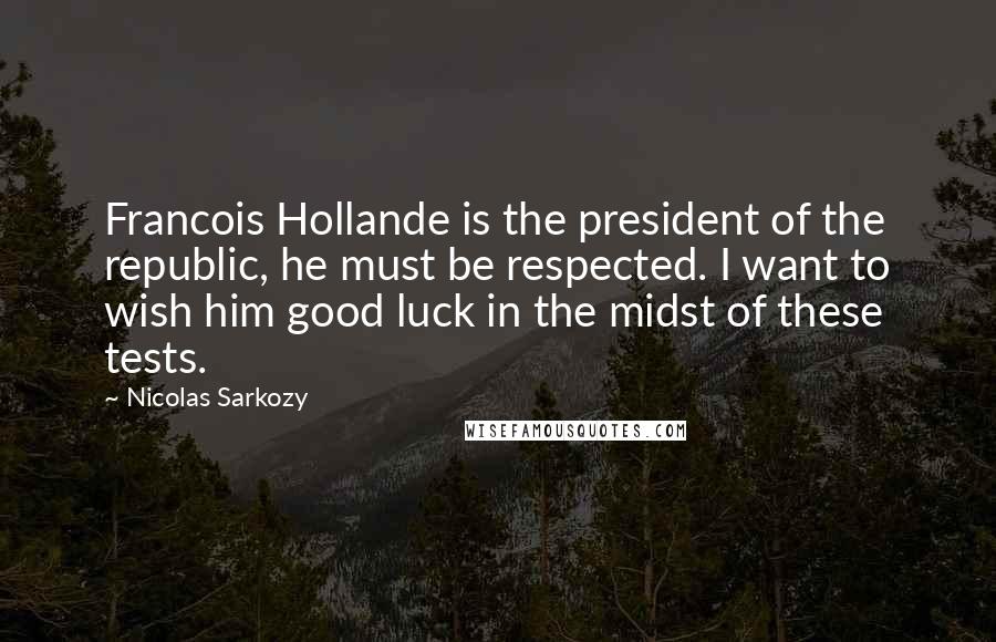 Nicolas Sarkozy Quotes: Francois Hollande is the president of the republic, he must be respected. I want to wish him good luck in the midst of these tests.