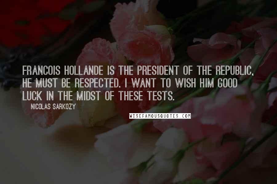 Nicolas Sarkozy Quotes: Francois Hollande is the president of the republic, he must be respected. I want to wish him good luck in the midst of these tests.