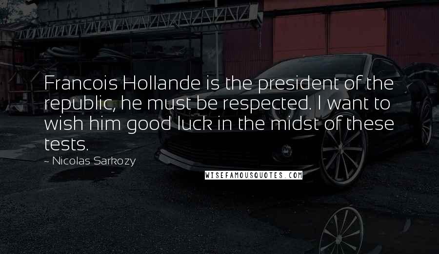 Nicolas Sarkozy Quotes: Francois Hollande is the president of the republic, he must be respected. I want to wish him good luck in the midst of these tests.