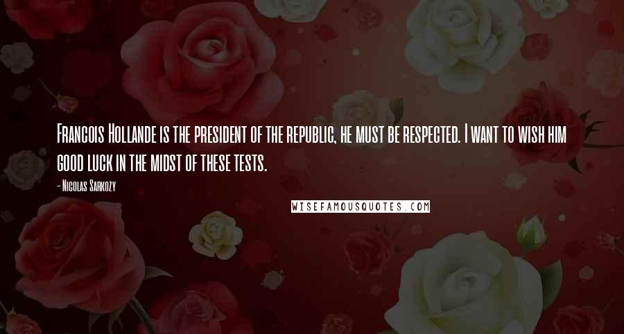 Nicolas Sarkozy Quotes: Francois Hollande is the president of the republic, he must be respected. I want to wish him good luck in the midst of these tests.
