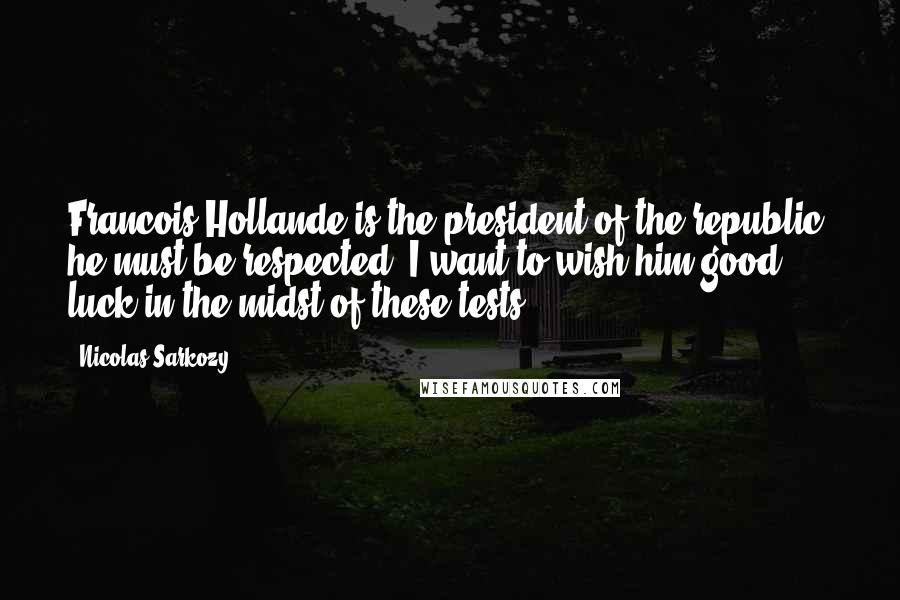 Nicolas Sarkozy Quotes: Francois Hollande is the president of the republic, he must be respected. I want to wish him good luck in the midst of these tests.