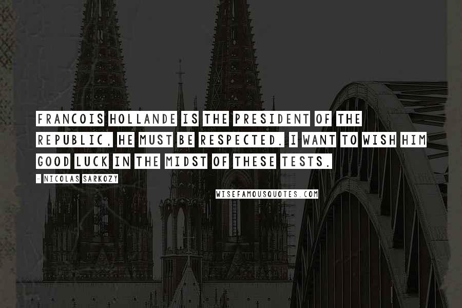 Nicolas Sarkozy Quotes: Francois Hollande is the president of the republic, he must be respected. I want to wish him good luck in the midst of these tests.