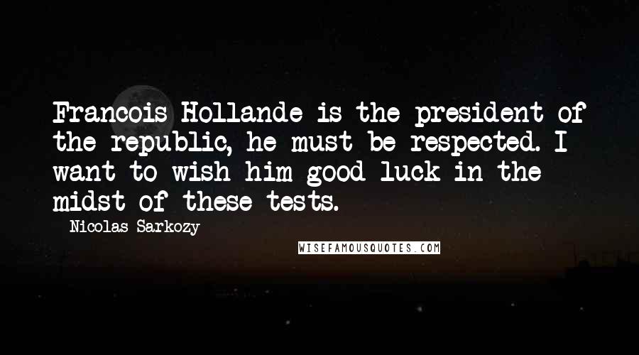 Nicolas Sarkozy Quotes: Francois Hollande is the president of the republic, he must be respected. I want to wish him good luck in the midst of these tests.