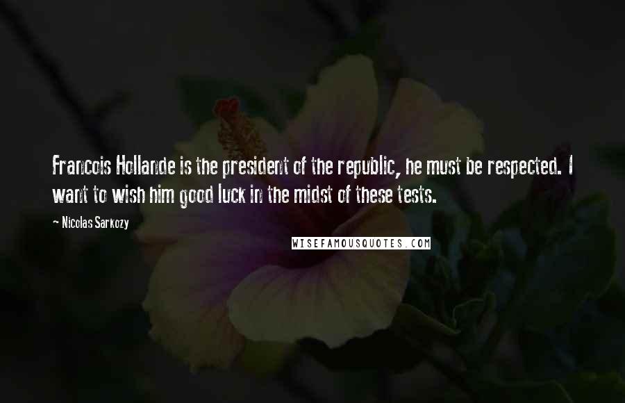 Nicolas Sarkozy Quotes: Francois Hollande is the president of the republic, he must be respected. I want to wish him good luck in the midst of these tests.