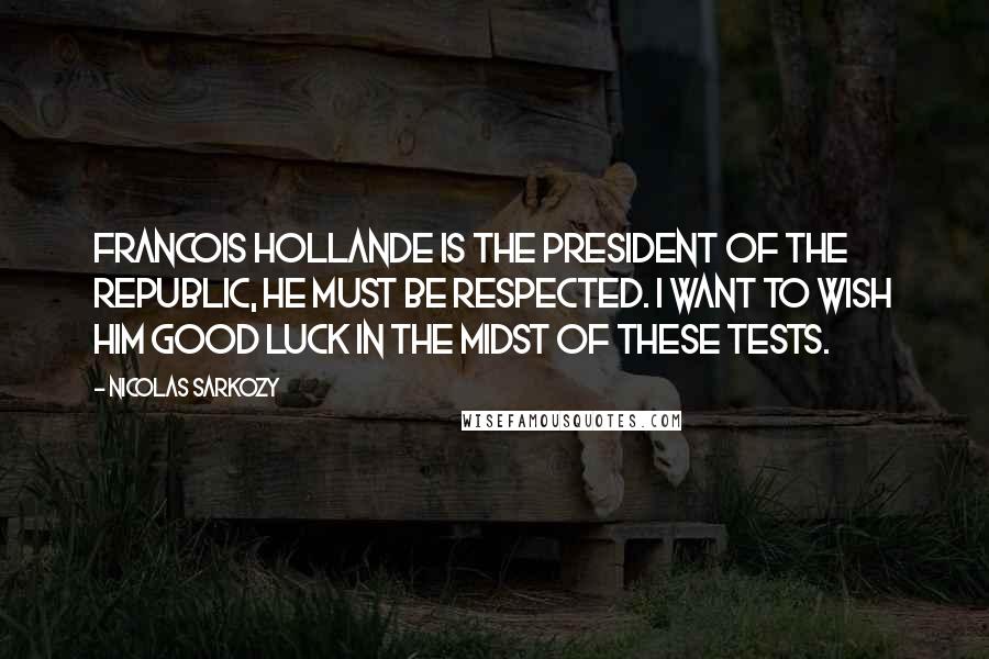 Nicolas Sarkozy Quotes: Francois Hollande is the president of the republic, he must be respected. I want to wish him good luck in the midst of these tests.