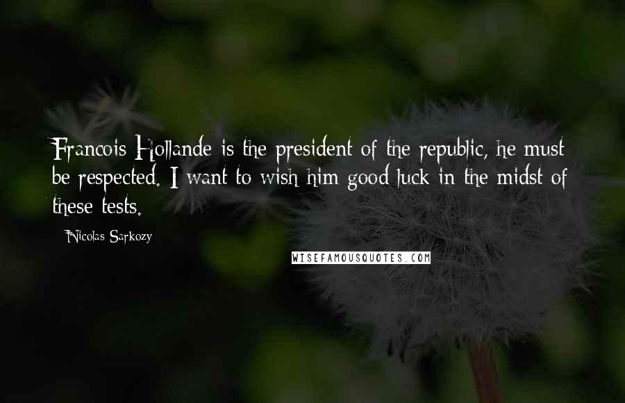 Nicolas Sarkozy Quotes: Francois Hollande is the president of the republic, he must be respected. I want to wish him good luck in the midst of these tests.