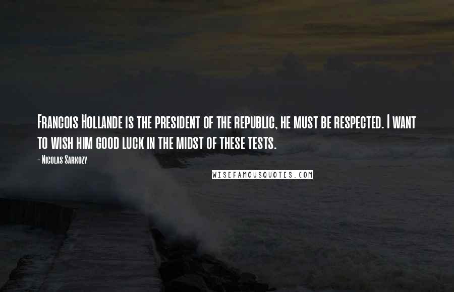 Nicolas Sarkozy Quotes: Francois Hollande is the president of the republic, he must be respected. I want to wish him good luck in the midst of these tests.