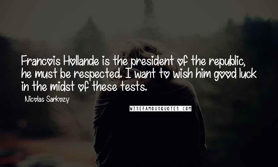 Nicolas Sarkozy Quotes: Francois Hollande is the president of the republic, he must be respected. I want to wish him good luck in the midst of these tests.