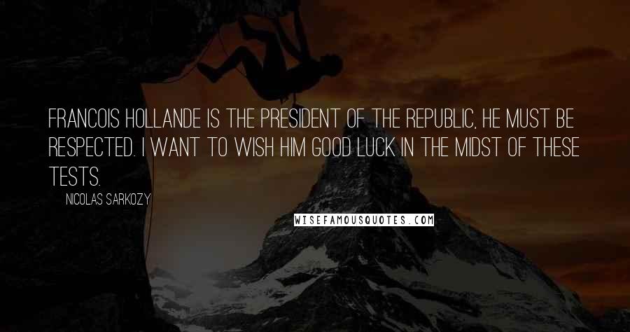 Nicolas Sarkozy Quotes: Francois Hollande is the president of the republic, he must be respected. I want to wish him good luck in the midst of these tests.