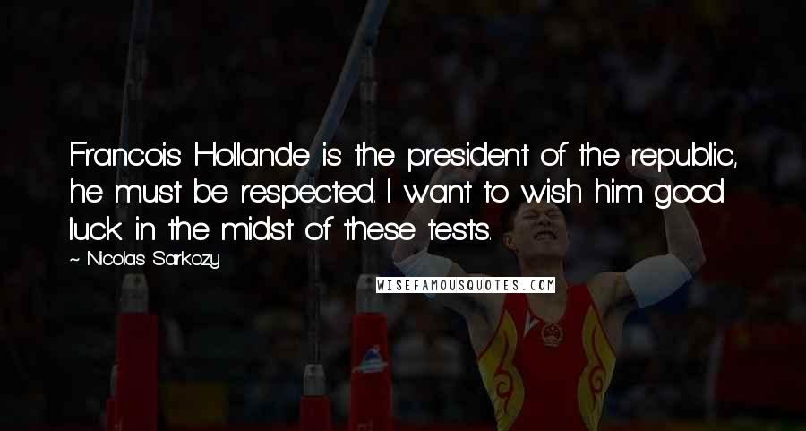 Nicolas Sarkozy Quotes: Francois Hollande is the president of the republic, he must be respected. I want to wish him good luck in the midst of these tests.