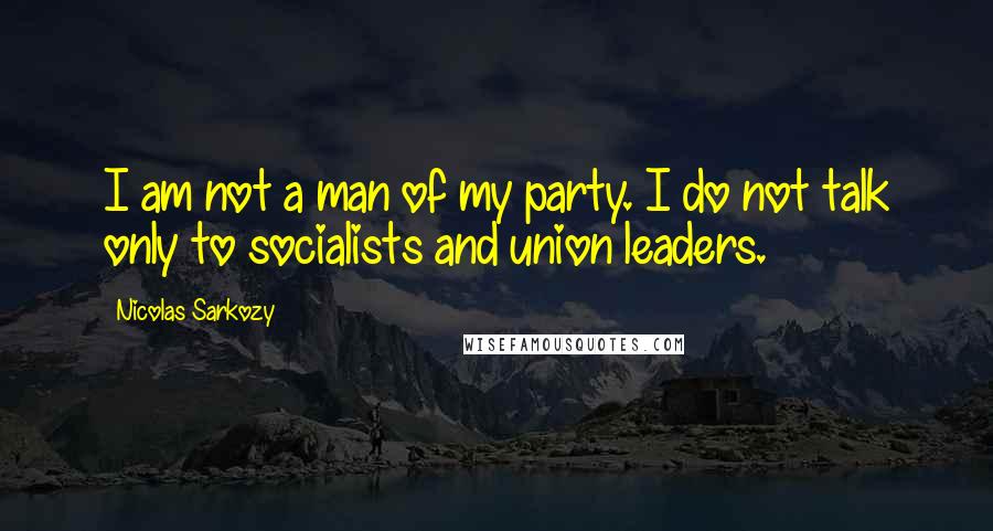 Nicolas Sarkozy Quotes: I am not a man of my party. I do not talk only to socialists and union leaders.
