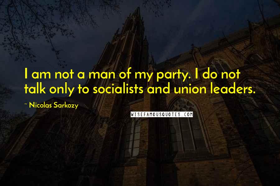 Nicolas Sarkozy Quotes: I am not a man of my party. I do not talk only to socialists and union leaders.